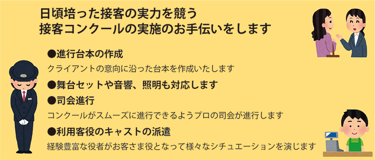 クライアントの意向に沿った台本を作成します。舞台セットや音響、照明も対応します。コンクールがスムーズに進行するようプロの司会が進行します。経験豊富な役者がお客様役となって様々なシチュエーションを演じます。